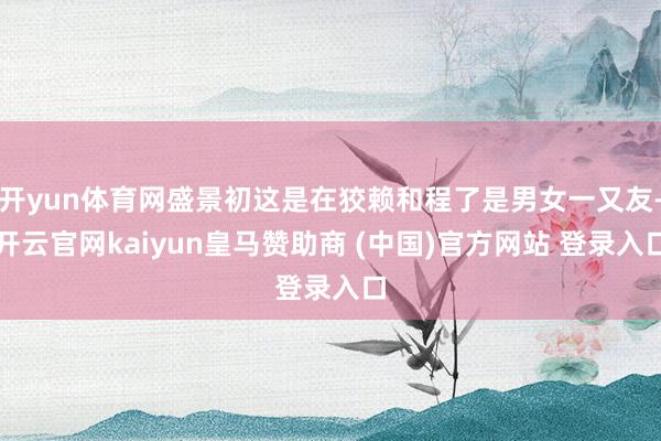 开yun体育网盛景初这是在狡赖和程了是男女一又友-开云官网kaiyun皇马赞助商 (中国)官方网站 登录入口