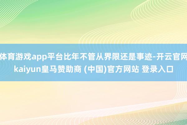 体育游戏app平台比年不管从界限还是事迹-开云官网kaiyun皇马赞助商 (中国)官方网站 登录入口
