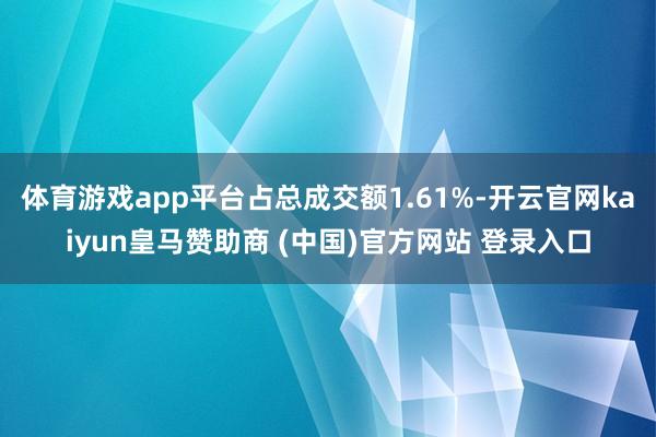 体育游戏app平台占总成交额1.61%-开云官网kaiyun皇马赞助商 (中国)官方网站 登录入口