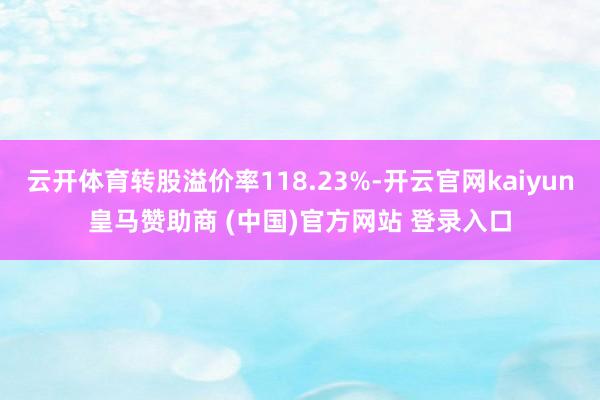 云开体育转股溢价率118.23%-开云官网kaiyun皇马赞助商 (中国)官方网站 登录入口