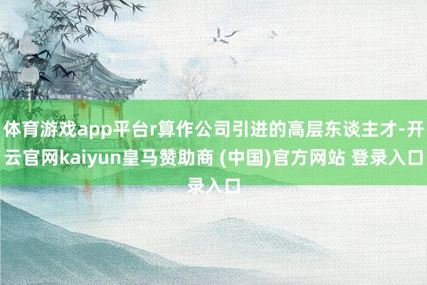 体育游戏app平台r算作公司引进的高层东谈主才-开云官网kaiyun皇马赞助商 (中国)官方网站 登录入口
