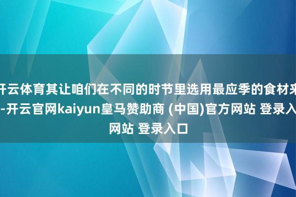 开云体育其让咱们在不同的时节里选用最应季的食材来吃-开云官网kaiyun皇马赞助商 (中国)官方网站 登录入口