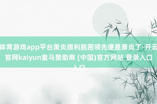体育游戏app平台萧炎顺利脱困领先便是萧炎了-开云官网kaiyun皇马赞助商 (中国)官方网站 登录入口