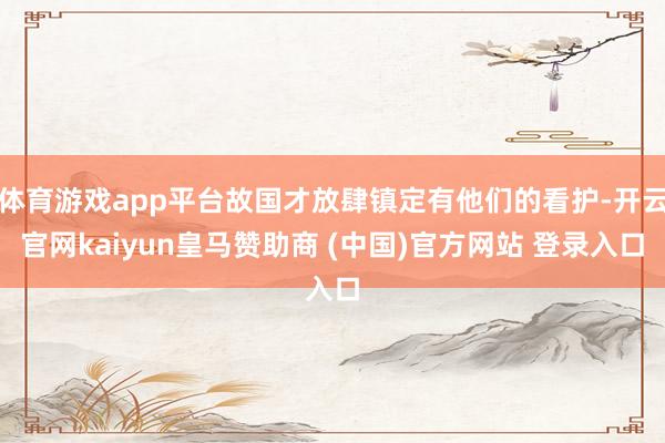 体育游戏app平台故国才放肆镇定有他们的看护-开云官网kaiyun皇马赞助商 (中国)官方网站 登录入口