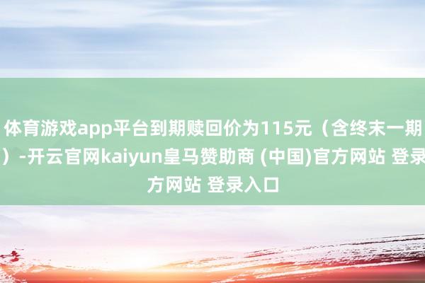 体育游戏app平台到期赎回价为115元(含终末一期利息)-开云官网kaiyun皇马赞助商 (中国)官方网站 登录入口