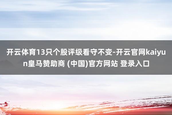 开云体育13只个股评级看守不变-开云官网kaiyun皇马赞助商 (中国)官方网站 登录入口