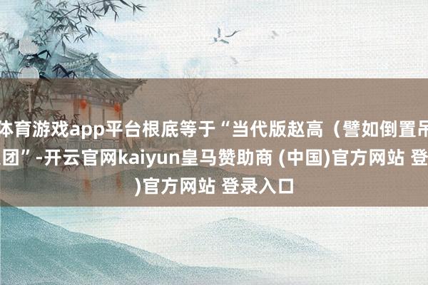 体育游戏app平台根底等于“当代版赵高(譬如倒置吊祭)集团”-开云官网kaiyun皇马赞助商 (中国)官方网站 登录入口