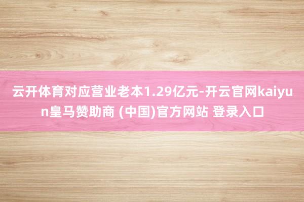 云开体育对应营业老本1.29亿元-开云官网kaiyun皇马赞助商 (中国)官方网站 登录入口