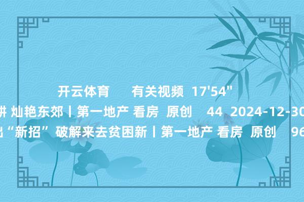 开云体育      有关视频  17'54''    汤臣君品：32载深耕 灿艳东郊丨第一地产 看房  原创    44  2024-12-30 12:02     17'57''    链家出“新招” 破解来去贫困新丨第一地产 看房  原创    96  2024-12-27 16:06     17'57''    露香园：焕新城市风貌  塑造当代东谈主居大宅丨第一地产 看房  原创    45  2024-12-23 12:19     17'54''    璟云里：科技共耀  墅质赋新丨第一地产 看房  原创    55  2024-12-09 11:36     17'57''    保利世博天悦：后世博期间滨水大宅丨第一地产 看房  原创    77  2024-12-02 14:18     一财最热    点击关闭-开云官网kaiyun皇马赞助商 (中国)官方网站 登录入口