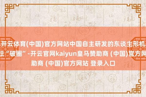 开云体育(中国)官方网站中国自主研发的东谈主形机器东谈主往往“破圈”-开云官网kaiyun皇马赞助商 (中国)官方网站 登录入口