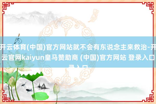 开云体育(中国)官方网站就不会有东说念主来救治-开云官网kaiyun皇马赞助商 (中国)官方网站 登录入口
