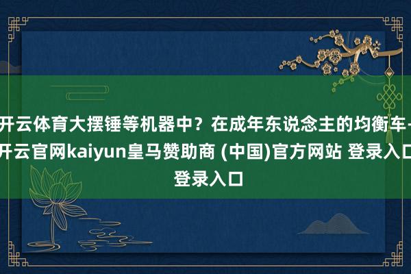 开云体育大摆锤等机器中?在成年东说念主的均衡车-开云官网kaiyun皇马赞助商 (中国)官方网站 登录入口