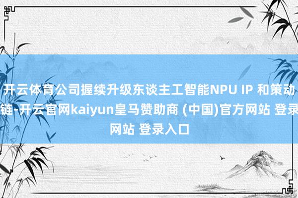 开云体育公司握续升级东谈主工智能NPU IP 和策动用具链-开云官网kaiyun皇马赞助商 (中国)官方网站 登录入口