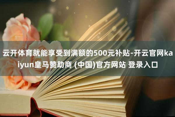 云开体育就能享受到满额的500元补贴-开云官网kaiyun皇马赞助商 (中国)官方网站 登录入口