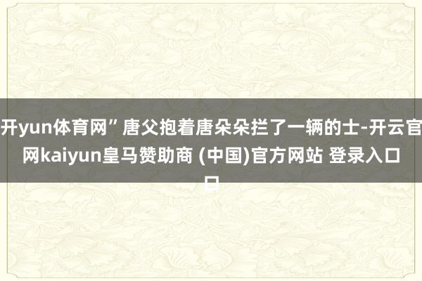 开yun体育网”唐父抱着唐朵朵拦了一辆的士-开云官网kaiyun皇马赞助商 (中国)官方网站 登录入口