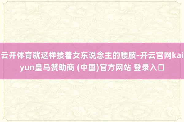 云开体育就这样搂着女东说念主的腰肢-开云官网kaiyun皇马赞助商 (中国)官方网站 登录入口