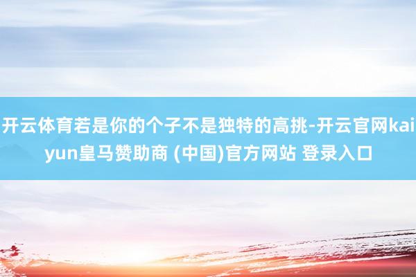 开云体育若是你的个子不是独特的高挑-开云官网kaiyun皇马赞助商 (中国)官方网站 登录入口