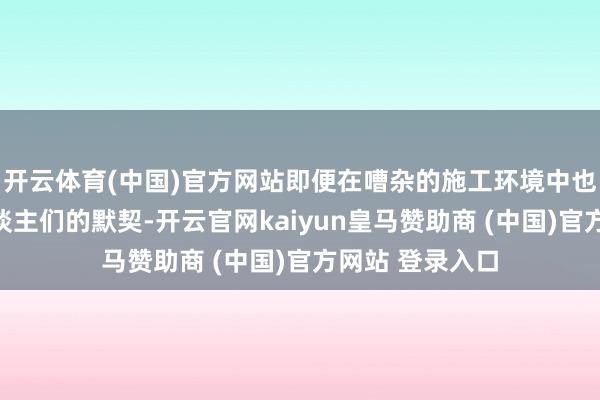 开云体育(中国)官方网站即便在嘈杂的施工环境中也能赶紧眩惑东谈主们的默契-开云官网kaiyun皇马赞助商 (中国)官方网站 登录入口