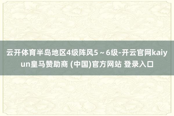 云开体育半岛地区4级阵风5~6级-开云官网kaiyun皇马赞助商 (中国)官方网站 登录入口