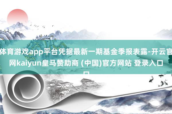 体育游戏app平台凭据最新一期基金季报表露-开云官网kaiyun皇马赞助商 (中国)官方网站 登录入口