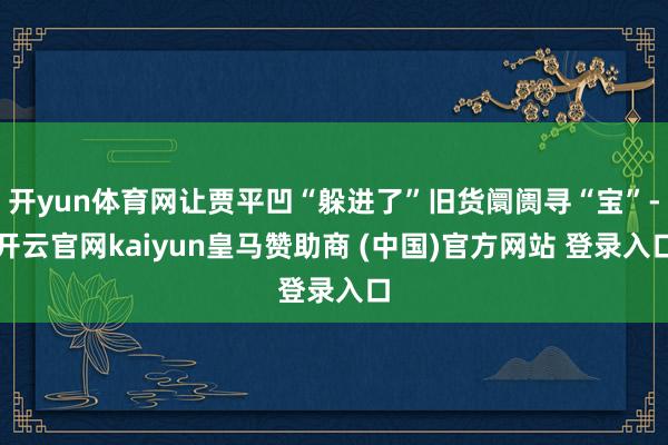 开yun体育网让贾平凹“躲进了”旧货阛阓寻“宝”-开云官网kaiyun皇马赞助商 (中国)官方网站 登录入口
