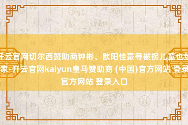 开云官网切尔西赞助商钟彬、欧阳佳豪等被拐儿童也纷纷回家-开云官网kaiyun皇马赞助商 (中国)官方网站 登录入口