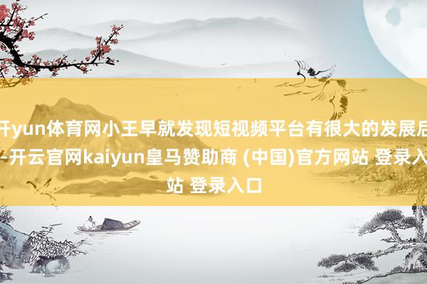 开yun体育网小王早就发现短视频平台有很大的发展后劲-开云官网kaiyun皇马赞助商 (中国)官方网站 登录入口