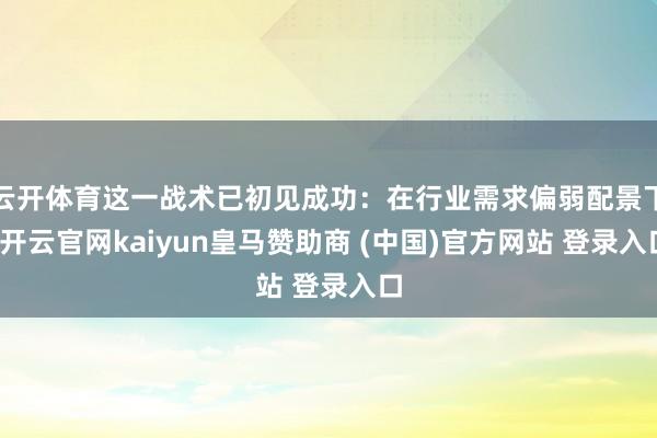 云开体育这一战术已初见成功：在行业需求偏弱配景下-开云官网kaiyun皇马赞助商 (中国)官方网站 登录入口