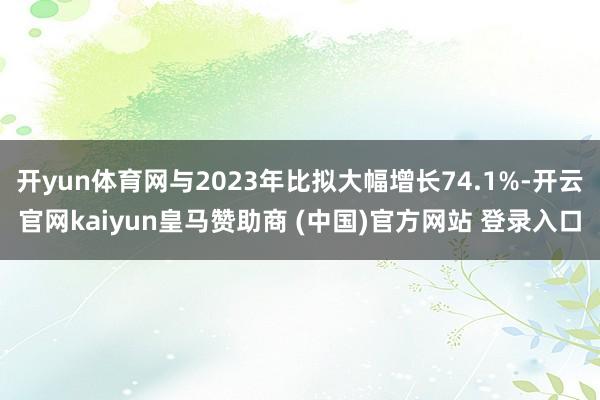 开yun体育网与2023年比拟大幅增长74.1%-开云官网kaiyun皇马赞助商 (中国)官方网站 登录入口