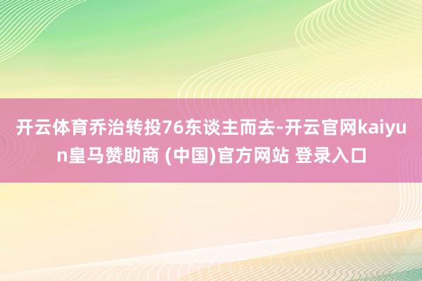 开云体育乔治转投76东谈主而去-开云官网kaiyun皇马赞助商 (中国)官方网站 登录入口