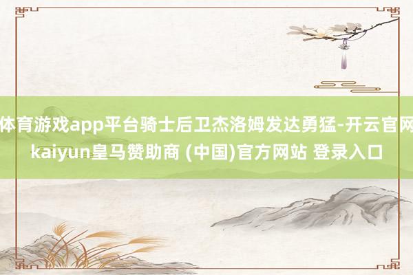 体育游戏app平台骑士后卫杰洛姆发达勇猛-开云官网kaiyun皇马赞助商 (中国)官方网站 登录入口