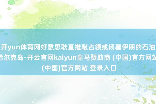 开yun体育网好意思耿直推敲占领或闭塞伊朗的石油出口流弊哈尔克岛-开云官网kaiyun皇马赞助商 (中国)官方网站 登录入口
