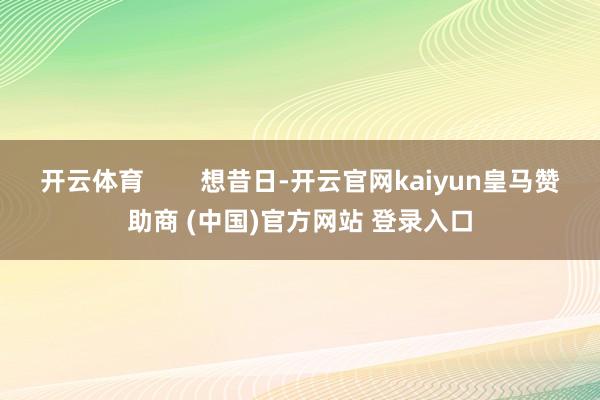 开云体育 想昔日-开云官网kaiyun皇马赞助商 (中国)官方网站 登录入口