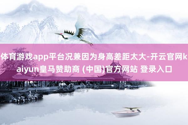 体育游戏app平台况兼因为身高差距太大-开云官网kaiyun皇马赞助商 (中国)官方网站 登录入口