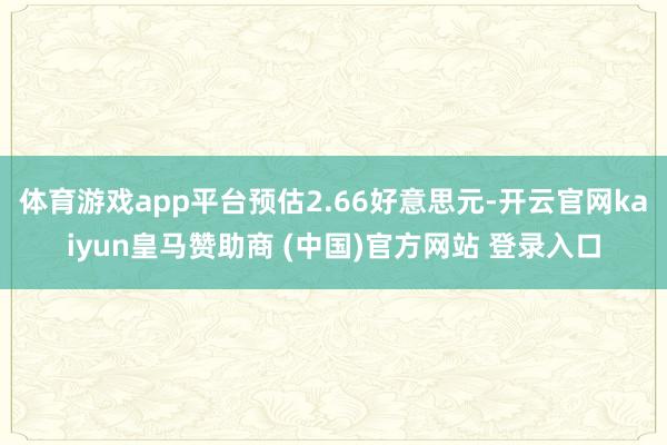 体育游戏app平台预估2.66好意思元-开云官网kaiyun皇马赞助商 (中国)官方网站 登录入口