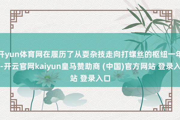 开yun体育网在履历了从耍杂技走向打螺丝的枢纽一年后-开云官网kaiyun皇马赞助商 (中国)官方网站 登录入口