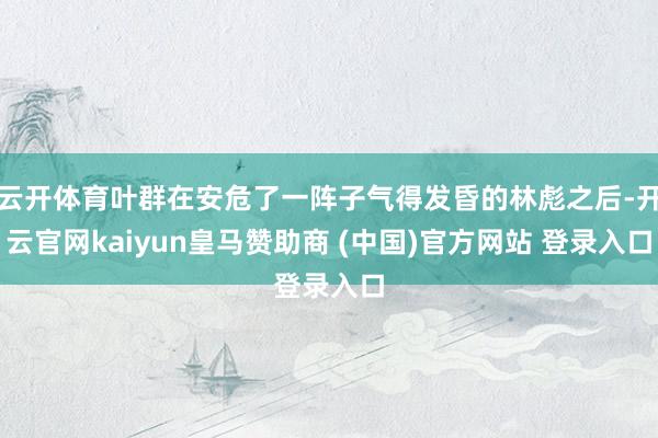 云开体育叶群在安危了一阵子气得发昏的林彪之后-开云官网kaiyun皇马赞助商 (中国)官方网站 登录入口