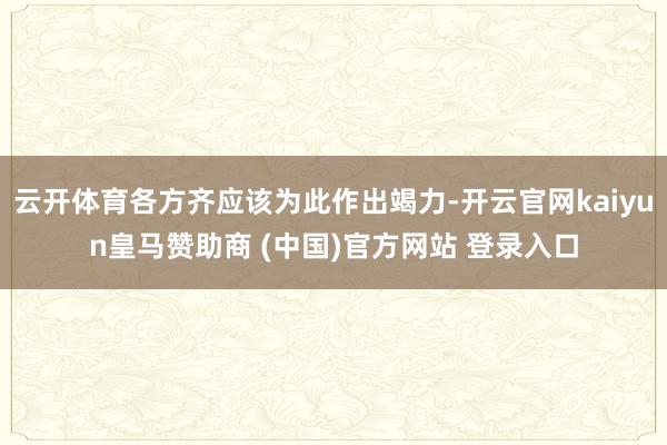 云开体育各方齐应该为此作出竭力-开云官网kaiyun皇马赞助商 (中国)官方网站 登录入口