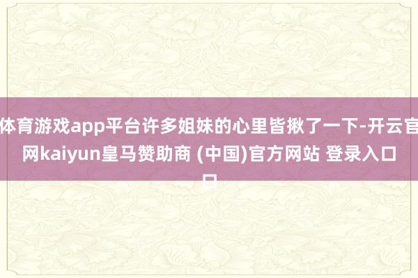 体育游戏app平台许多姐妹的心里皆揪了一下-开云官网kaiyun皇马赞助商 (中国)官方网站 登录入口