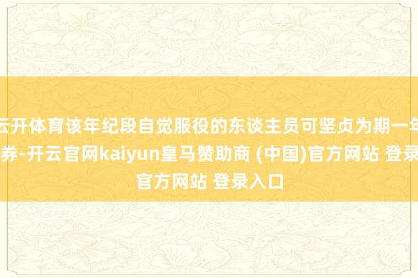 云开体育该年纪段自觉服役的东谈主员可坚贞为期一年的左券-开云官网kaiyun皇马赞助商 (中国)官方网站 登录入口