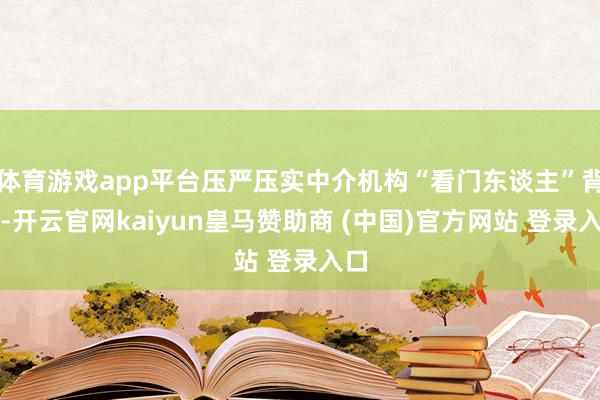 体育游戏app平台压严压实中介机构“看门东谈主”背负-开云官网kaiyun皇马赞助商 (中国)官方网站 登录入口