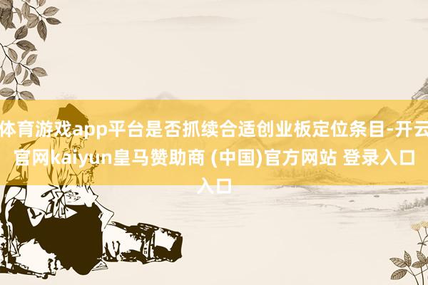 体育游戏app平台是否抓续合适创业板定位条目-开云官网kaiyun皇马赞助商 (中国)官方网站 登录入口