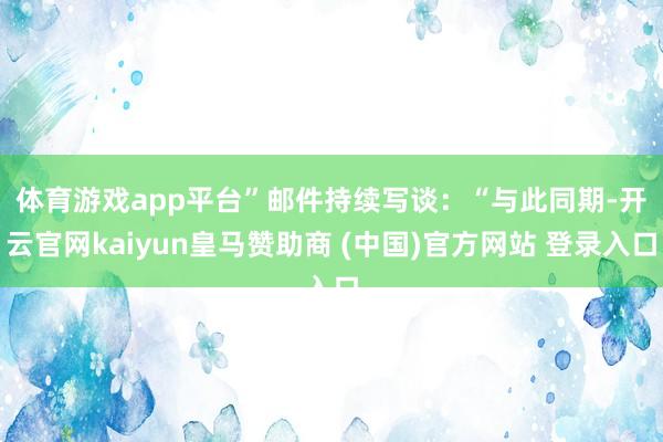 体育游戏app平台” 邮件持续写谈:“与此同期-开云官网kaiyun皇马赞助商 (中国)官方网站 登录入口