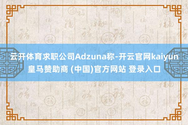 云开体育求职公司Adzuna称-开云官网kaiyun皇马赞助商 (中国)官方网站 登录入口