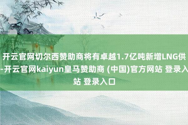 开云官网切尔西赞助商将有卓越1.7亿吨新增LNG供应-开云官网kaiyun皇马赞助商 (中国)官方网站 登录入口
