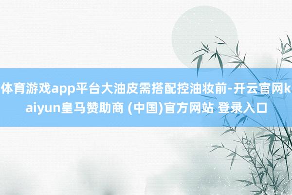 体育游戏app平台大油皮需搭配控油妆前-开云官网kaiyun皇马赞助商 (中国)官方网站 登录入口