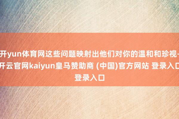 开yun体育网这些问题映射出他们对你的温和和珍视-开云官网kaiyun皇马赞助商 (中国)官方网站 登录入口