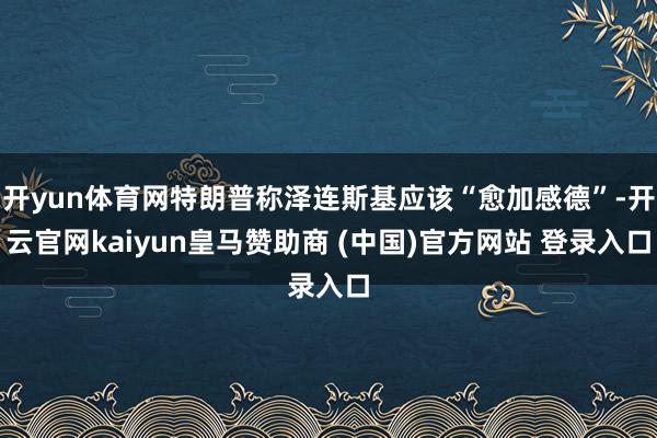 开yun体育网特朗普称泽连斯基应该“愈加感德”-开云官网kaiyun皇马赞助商 (中国)官方网站 登录入口