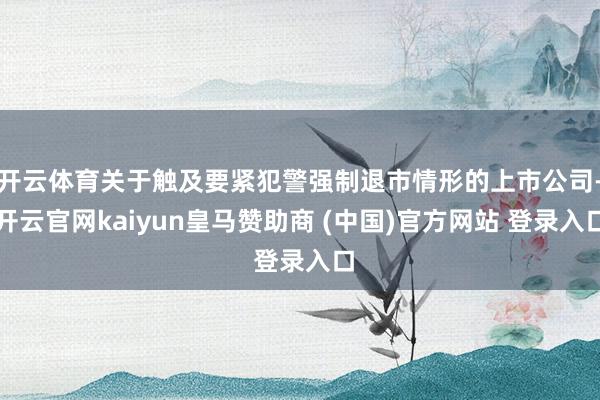 开云体育关于触及要紧犯警强制退市情形的上市公司-开云官网kaiyun皇马赞助商 (中国)官方网站 登录入口
