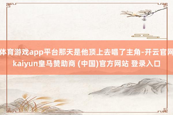 体育游戏app平台那天是他顶上去唱了主角-开云官网kaiyun皇马赞助商 (中国)官方网站 登录入口